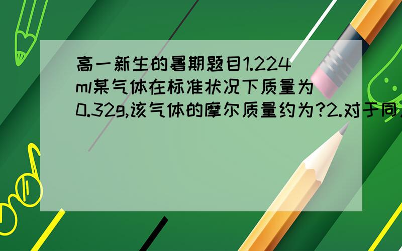 高一新生的暑期题目1.224ml某气体在标准状况下质量为0.32g,该气体的摩尔质量约为?2.对于同质量的二氧化硫和三氧化硫来说,下列关系正确的是：A含氧原子的个数比为2：3   B含氧元素的质量比