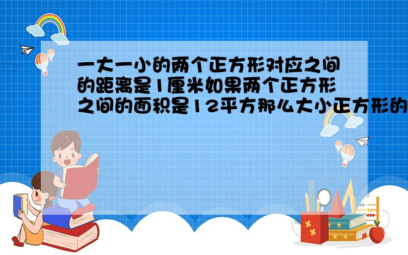 一大一小的两个正方形对应之间的距离是1厘米如果两个正方形之间的面积是12平方那么大小正方形的面积是?面积12的环形,分成4个小长方形,每个就是12除以4=3平方厘米；小长方形的宽是1厘米,