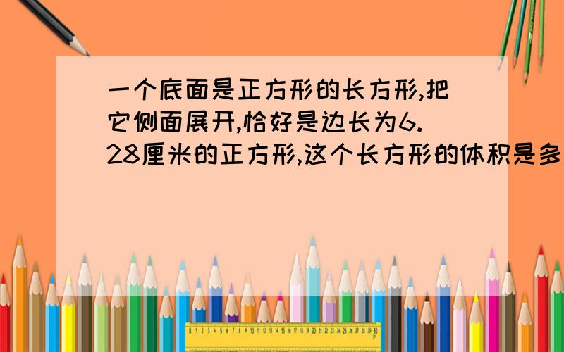 一个底面是正方形的长方形,把它侧面展开,恰好是边长为6.28厘米的正方形,这个长方形的体积是多少厘米?是长方体不是长方形，刚才写错了，不好意思！