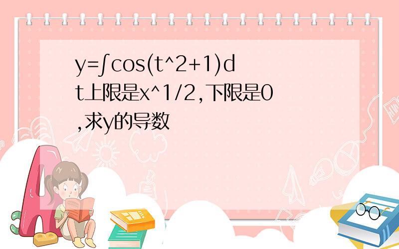 y=∫cos(t^2+1)dt上限是x^1/2,下限是0,求y的导数