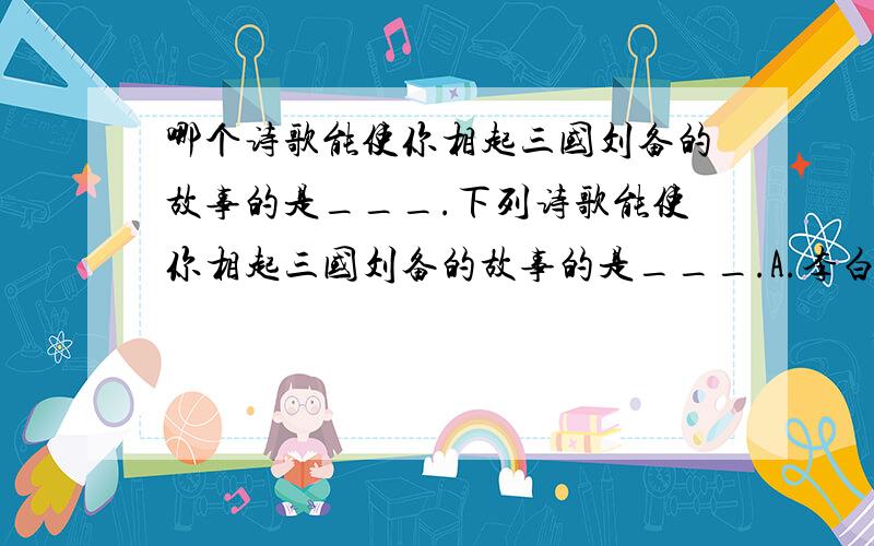 哪个诗歌能使你相起三国刘备的故事的是___.下列诗歌能使你相起三国刘备的故事的是___.A.李白《早发白帝城》B.李白《望天门山》C.张继《枫桥夜泊》D.高适《别董大》