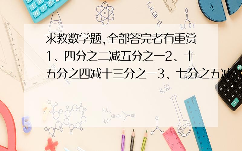 求教数学题,全部答完者有重赏1、四分之二减五分之一2、十五分之四减十三分之一3、七分之五减八分之二4、七分之四减五分之二5、六分之五和七分之六谁大?6、十三分之七和十五分之六谁