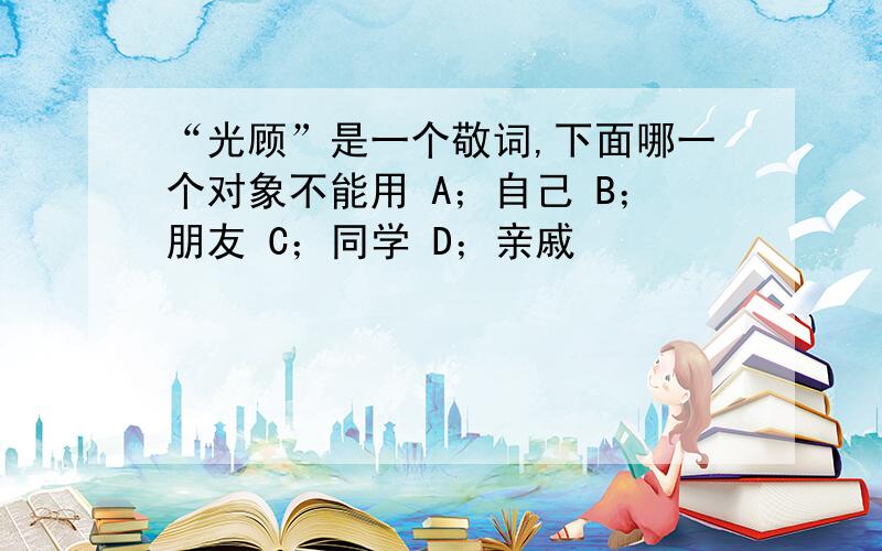 “光顾”是一个敬词,下面哪一个对象不能用 A；自己 B；朋友 C；同学 D；亲戚