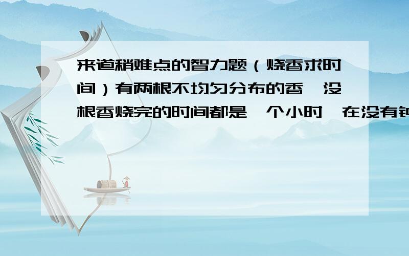 来道稍难点的智力题（烧香求时间）有两根不均匀分布的香,没根香烧完的时间都是一个小时,在没有钟表的前提下,你能用什么方法来确定一段15分钟的时间?