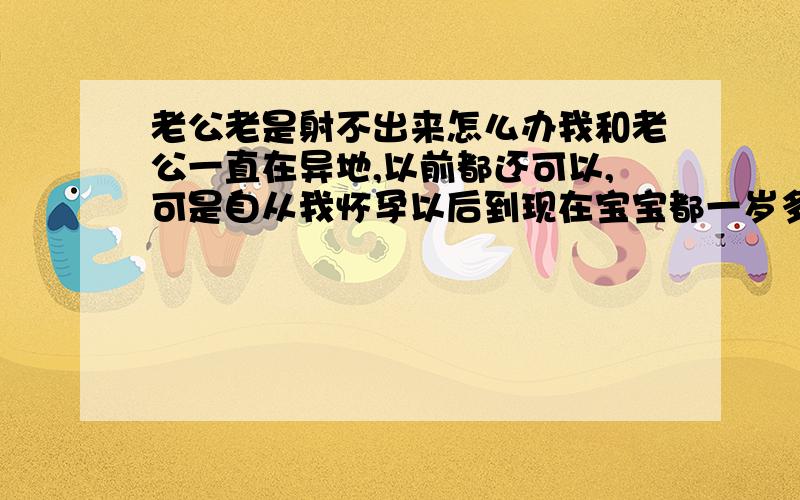 老公老是射不出来怎么办我和老公一直在异地,以前都还可以,可是自从我怀孕以后到现在宝宝都一岁多了,本来说难得见面男的应该很快就射的,可是他就是老出不来,好久好久,我下面都干了都