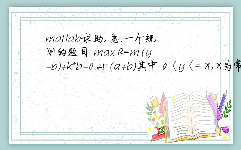 matlab求助,急.一个规划的题目 max R=m（y-b）+k*b-0.25（a+b）其中 0〈y〈= X,X为常数,比如取30；m为常数,比如取16.8；k也为常数.比如取2；而且 b〈=y.如果解不出来,可以令a为常数,比如120,给我个程序.