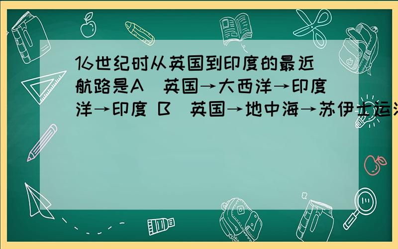 16世纪时从英国到印度的最近航路是A．英国→大西洋→印度洋→印度 B．英国→地中海→苏伊士运河→红海→印度洋→印度 C．英国→地中海→奥斯曼土耳其控制区→印度 D．英国→大西洋→