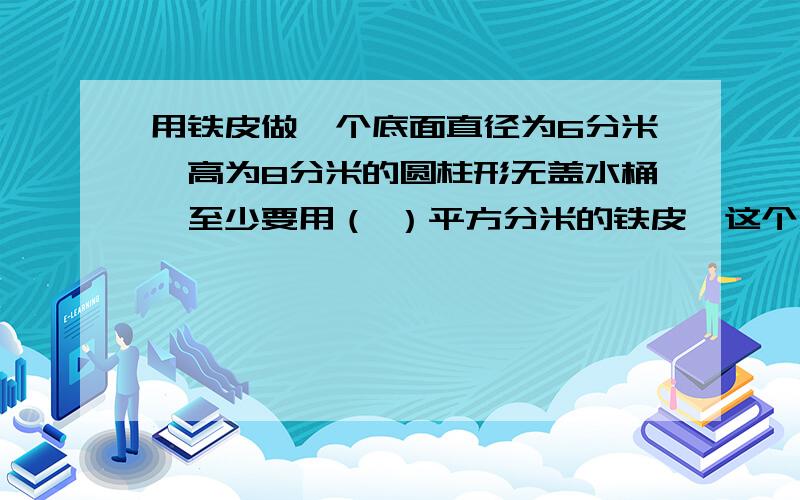 用铁皮做一个底面直径为6分米,高为8分米的圆柱形无盖水桶,至少要用（ ）平方分米的铁皮,这个水桶最多能装水（ ）升.要写算式.