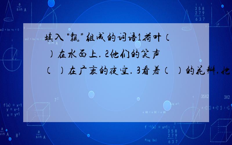 填入“飘”组成的词语1荷叶（ ）在水面上. 2他们的笑声（ ）在广袤的夜空. 3看着（ ）的花瓣,她的眼泪涌了出来.填入与“看”有关的词语1钱学森（ ）着水天一色的远方。2我们去烈士陵园