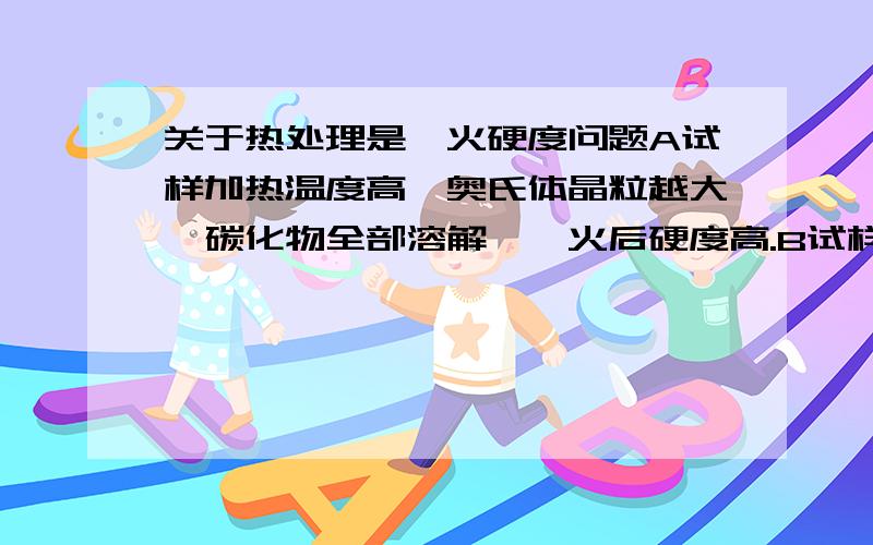 关于热处理是淬火硬度问题A试样加热温度高,奥氏体晶粒越大,碳化物全部溶解,淬火后硬度高.B试样加热温度较A稍低,奥氏体晶粒小,碳化物可能没有全部溶解,淬火后硬度没上面的高,细晶强化