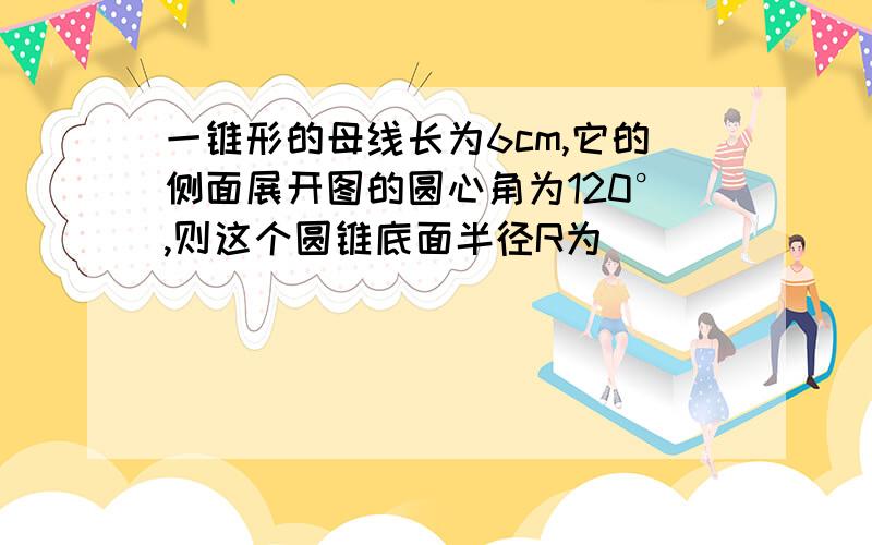 一锥形的母线长为6cm,它的侧面展开图的圆心角为120°,则这个圆锥底面半径R为