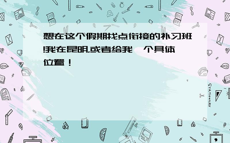 想在这个假期找点衔接的补习班!我在昆明，或者给我一个具体位置！