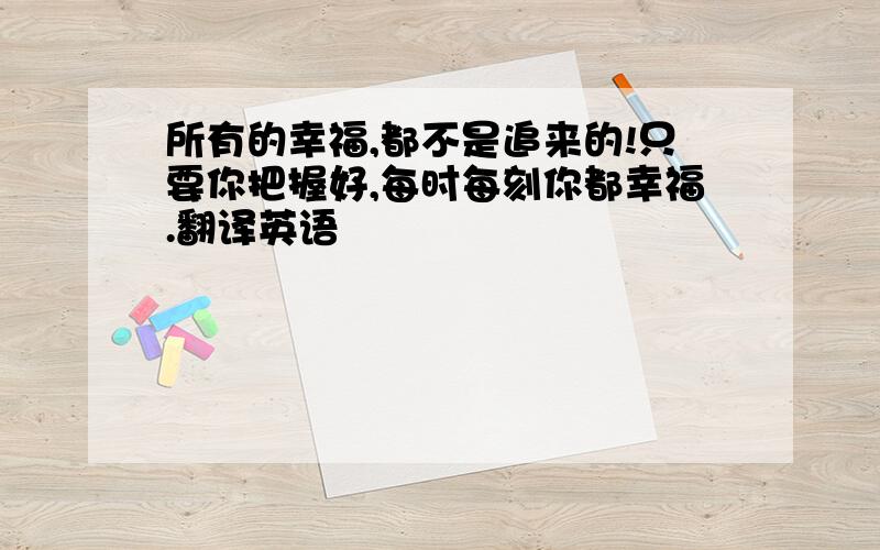 所有的幸福,都不是追来的!只要你把握好,每时每刻你都幸福.翻译英语