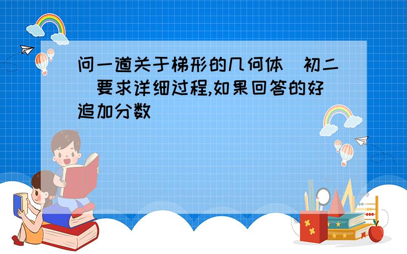 问一道关于梯形的几何体（初二）要求详细过程,如果回答的好追加分数