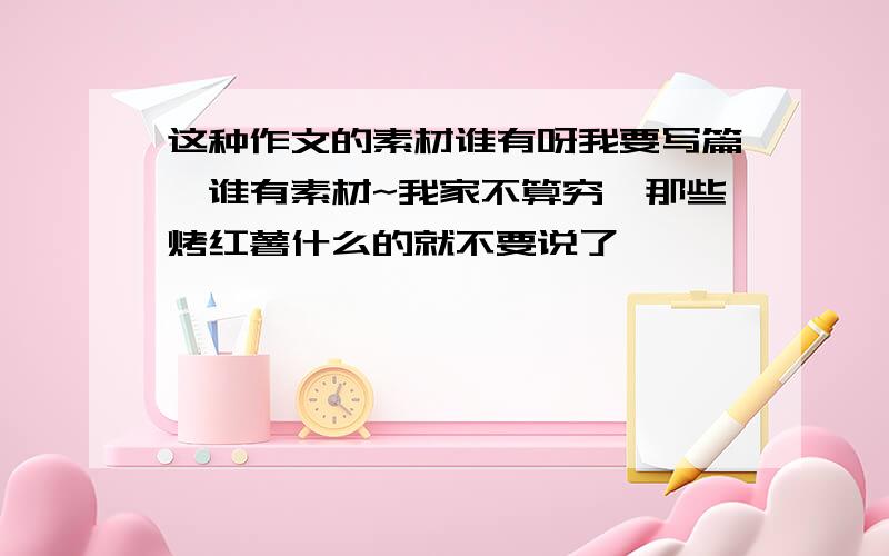 这种作文的素材谁有呀我要写篇,谁有素材~我家不算穷,那些烤红薯什么的就不要说了,