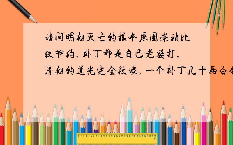 请问明朝灭亡的根本原因崇祯比较节约，补丁都是自己老婆打，清朝的道光完全败家，一个补丁几十两白银，还说特便宜