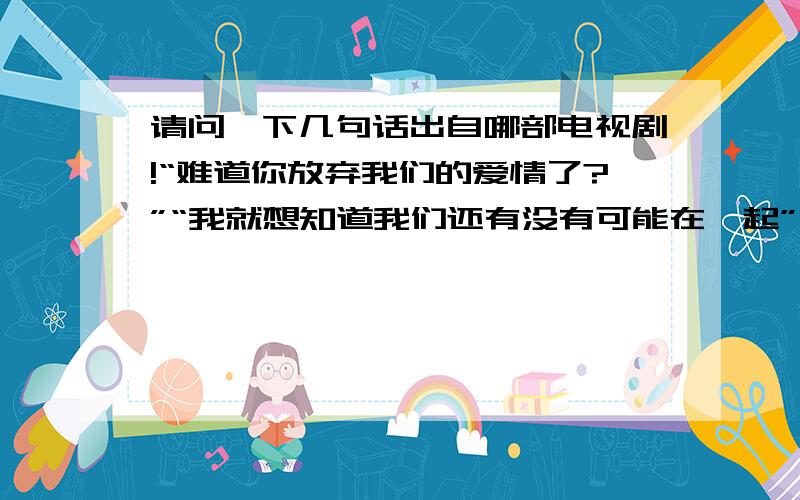 请问一下几句话出自哪部电视剧!“难道你放弃我们的爱情了?”“我就想知道我们还有没有可能在一起”“没有爱了,我们之间已经没有爱了”“你不知道我有多恨你,但你一定知道我有多爱你