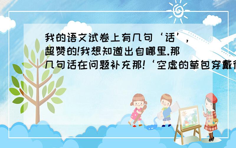 我的语文试卷上有几句‘话’,超赞的!我想知道出自哪里.那几句话在问题补充那!‘空虚的草包穿戴得富丽皇堂,纯洁的盟誓受到恶意的破坏,高贵的荣誉被可耻地放错了地位,.,愚蠢控制着聪明,