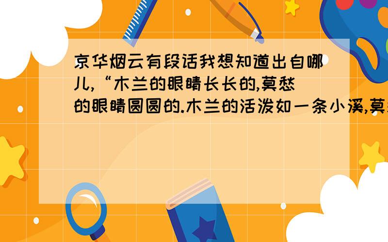 京华烟云有段话我想知道出自哪儿,“木兰的眼睛长长的,莫愁的眼睛圆圆的.木兰的活泼如一条小溪,莫愁的安静如一池秋水.木兰的如烈酒,莫愁似果露.木兰动人如秋天的林木,莫愁的爽快如夏