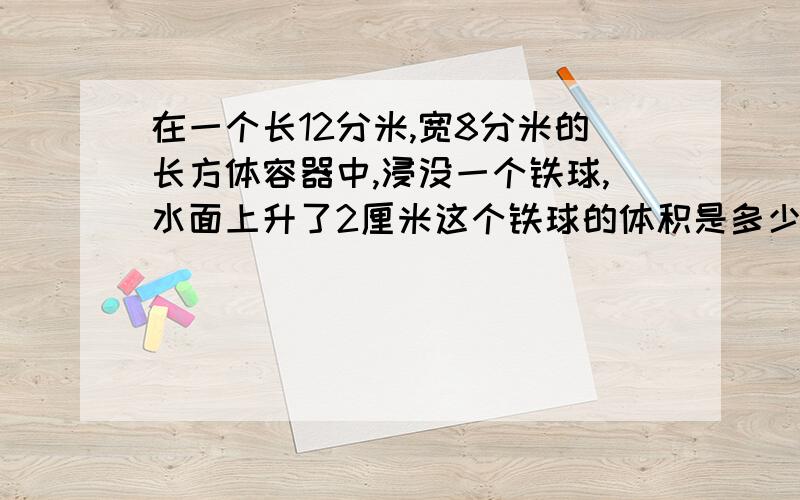 在一个长12分米,宽8分米的长方体容器中,浸没一个铁球,水面上升了2厘米这个铁球的体积是多少立方分米?