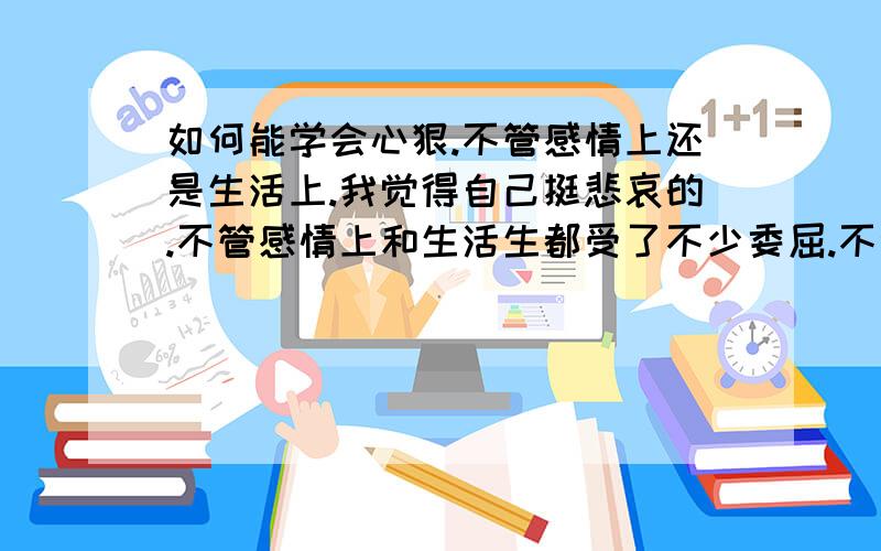 如何能学会心狠.不管感情上还是生活上.我觉得自己挺悲哀的.不管感情上和生活生都受了不少委屈.不会心狠还特怕难受.感情上.放不下也忘不掉的.看对方心狠自己还难受.自己又不会心狠.下