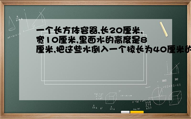 一个长方体容器,长20厘米,宽10厘米,里面水的高度是8厘米,把这些水倒入一个棱长为40厘米的正方体容器内,水的高度是多少.