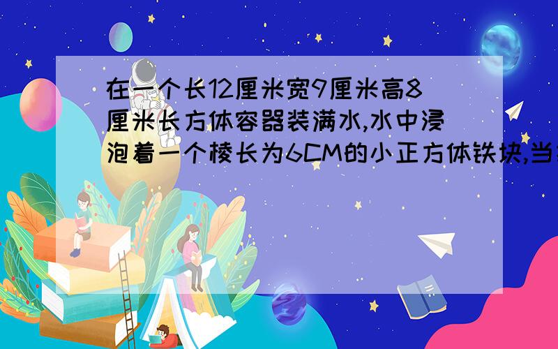 在一个长12厘米宽9厘米高8厘米长方体容器装满水,水中浸泡着一个棱长为6CM的小正方体铁块,当把铁块从水中取出后,会发生怎样的变化,结果怎么样.