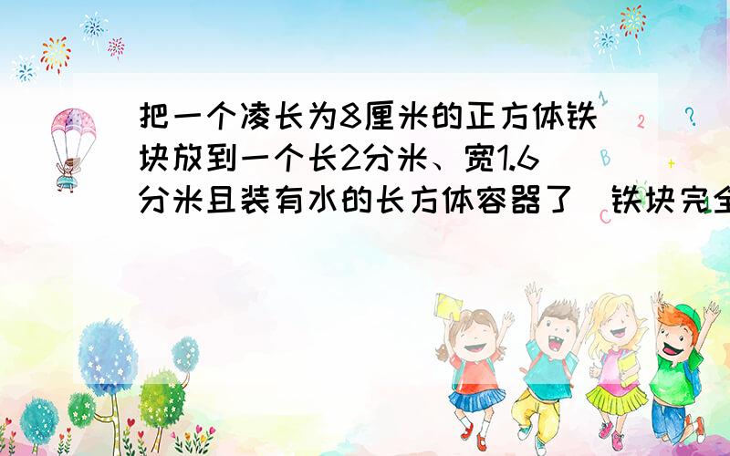 把一个凌长为8厘米的正方体铁块放到一个长2分米、宽1.6分米且装有水的长方体容器了（铁块完全侵没,水未溢出,水面会上升多少厘米