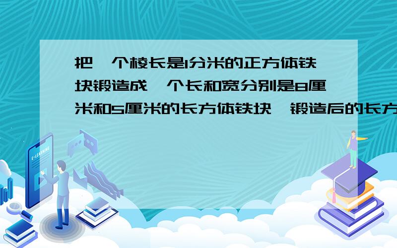 把一个棱长是1分米的正方体铁块锻造成一个长和宽分别是8厘米和5厘米的长方体铁块,锻造后的长方体的高是多少厘米?与原来的铁块比较一下,表面积有什么变化?（不计耗损）