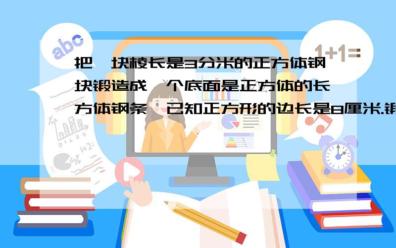 把一块棱长是3分米的正方体钢块锻造成一个底面是正方体的长方体钢条,已知正方形的边长是8厘米.锻造成的钢条长多少厘米.