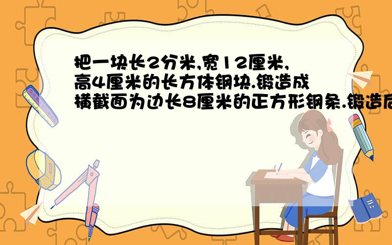 把一块长2分米,宽12厘米,高4厘米的长方体钢块.锻造成横截面为边长8厘米的正方形钢条.锻造后的钢条有多长?