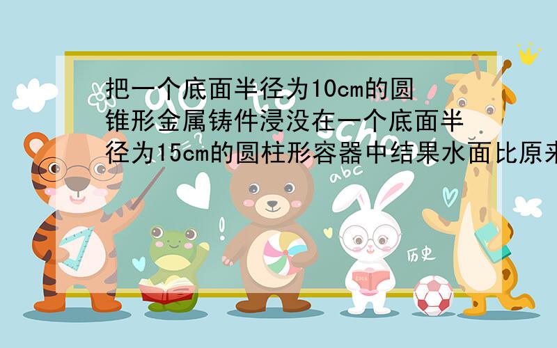 把一个底面半径为10cm的圆锥形金属铸件浸没在一个底面半径为15cm的圆柱形容器中结果水面比原来升高了2cm,求圆锥形的高