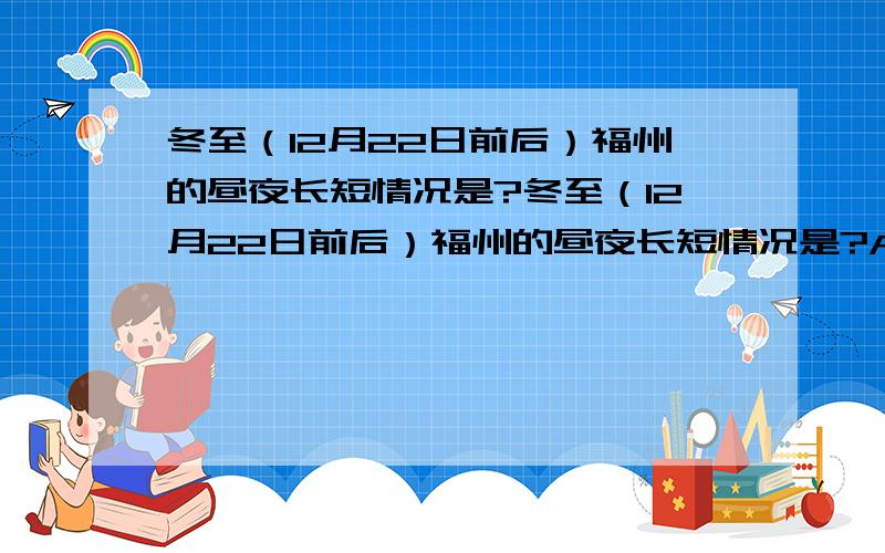 冬至（12月22日前后）福州的昼夜长短情况是?冬至（12月22日前后）福州的昼夜长短情况是?A.昼最长夜最短 B.昼最短夜最长 C.昼和夜一样长 D.出现极昼现象