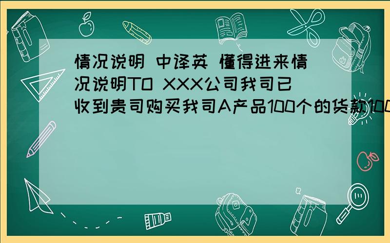 情况说明 中译英 懂得进来情况说明TO XXX公司我司已收到贵司购买我司A产品100个的货款10000美金.但由于我司库存不足,只能发货80个,货值为8000美金.经双方协商,本次货款的多余金额（2000美金