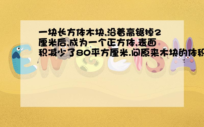 一块长方体木块,沿着高锯掉2厘米后,成为一个正方体,表面积减少了80平方厘米.问原来木块的体积.