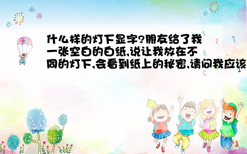 什么样的灯下显字?朋友给了我一张空白的白纸,说让我放在不同的灯下,会看到纸上的秘密,请问我应该怎么办?