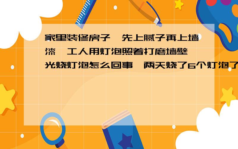 家里装修房子,先上腻子再上墙漆,工人用灯泡照着打磨墙壁,光烧灯泡怎么回事,两天烧了6个灯泡了?是手拿着灯泡震的啦,还是灯头或者线路的原因?