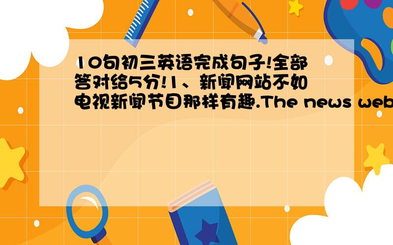 10句初三英语完成句子!全部答对给5分!1、新闻网站不如电视新闻节目那样有趣.The news websites are __________________________the TV news programs.2、该考虑一下我们的暑假计划了.__________________________________