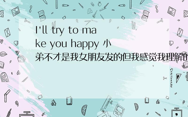 I'll try to make you happy 小弟不才是我女朋友发的但我感觉我理解的不对,谁帮我翻译下啊在线等待