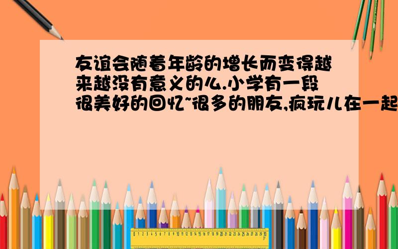 友谊会随着年龄的增长而变得越来越没有意义的么.小学有一段很美好的回忆~很多的朋友,疯玩儿在一起.拥有新的朋友 、懂得了矜持,不能玩得太过分,要注意形象.以为友谊没有变,友谊却不知