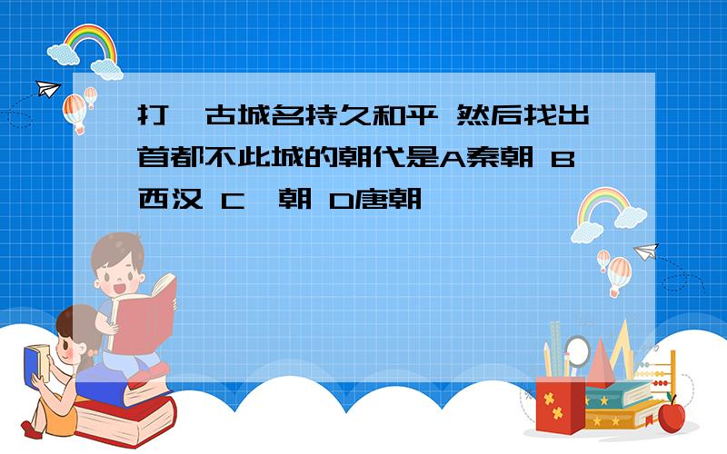 打一古城名持久和平 然后找出首都不此城的朝代是A秦朝 B西汉 C隋朝 D唐朝