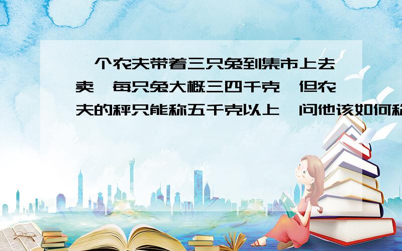 一个农夫带着三只兔到集市上去卖,每只兔大概三四千克,但农夫的秤只能称五千克以上,问他该如何称量?计算方法?我问的是,用什么计算方法?