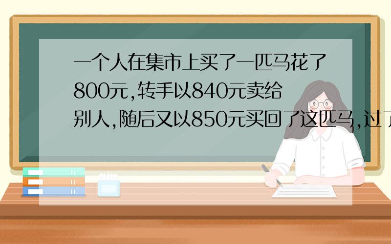 一个人在集市上买了一匹马花了800元,转手以840元卖给别人,随后又以850元买回了这匹马,过了不久,↓这个人又以840元把马买了,最后他又以800元买回这匹马,经过几次倒卖,这个人买这匹马实际花