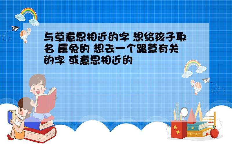 与草意思相近的字 想给孩子取名 属兔的 想去一个跟草有关的字 或意思相近的