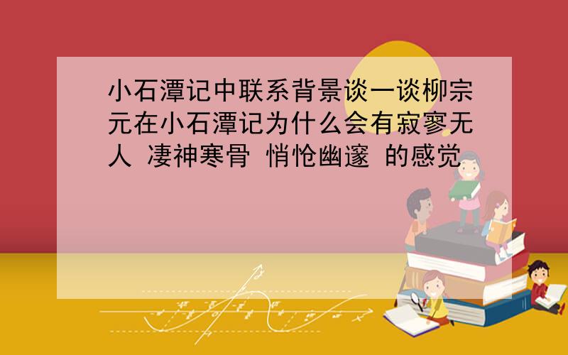 小石潭记中联系背景谈一谈柳宗元在小石潭记为什么会有寂寥无人 凄神寒骨 悄怆幽邃 的感觉