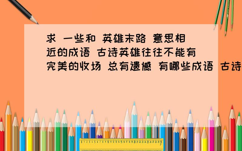 求 一些和 英雄末路 意思相近的成语 古诗英雄往往不能有完美的收场 总有遗憾 有哪些成语 古诗 来表达我们的遗憾之情的?求 和 英雄末路 一样意思的一些成语古诗文 能表达同样意思的