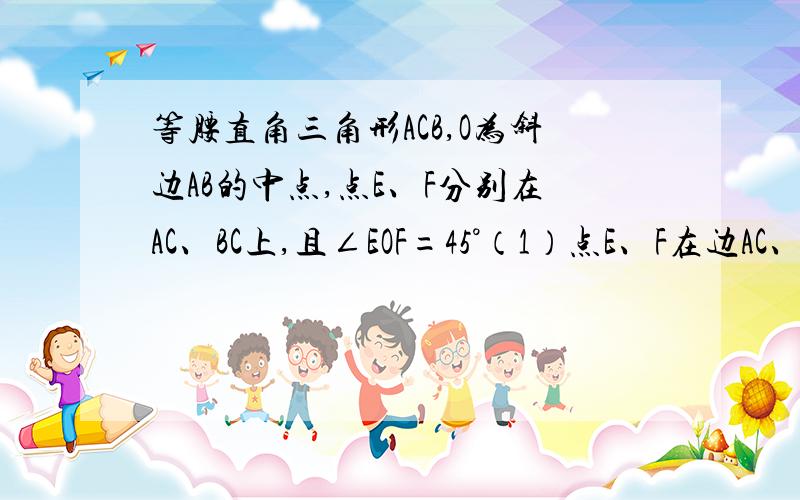 等腰直角三角形ACB,O为斜边AB的中点,点E、F分别在AC、BC上,且∠EOF=45°（1）点E、F在边AC、BC上时,指出CE、EF、BF存在怎样的数量关系（2）点E在AC上,点F在BC的延长线上时,上述结论是否仍成立 并