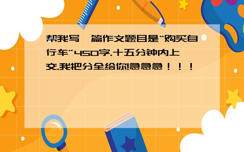 帮我写一篇作文题目是“购买自行车”450字.十五分钟内上交.我把分全给你!急急急！！！