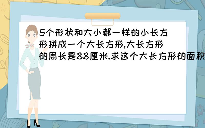 5个形状和大小都一样的小长方形拼成一个大长方形,大长方形的周长是88厘米,求这个大长方形的面积?如题等级不够不能上传图片 就描述一下图的样子 两个横着的小长方形在上面，下面是三