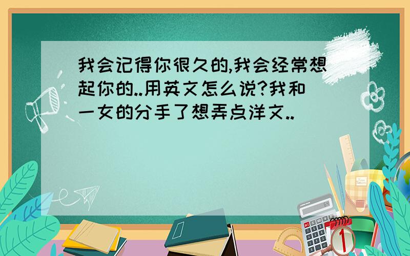 我会记得你很久的,我会经常想起你的..用英文怎么说?我和一女的分手了想弄点洋文..